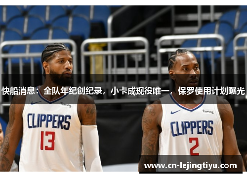 快船消息：全队年纪创纪录，小卡成现役唯一，保罗使用计划曝光
